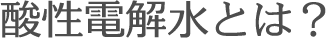 酸性電解水とは？