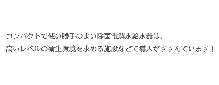 コンパクトで使い勝手のよい除菌電解水給水器は、
高いレベルの衛生環境を求める施設などで導入がすすんでいます！